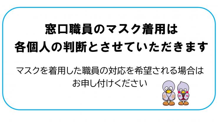 窓口職員のマスク着用は各個人の判断とさせていただきます。マスクを着用した職員の対応を希望される場合はお申し付けください。