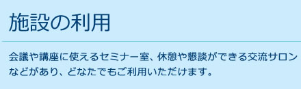 施設の利用 会議や講座に使えるセミナー室、休憩や懇談ができる交流サロン
などがあり、どなたでもご利用いただけます。